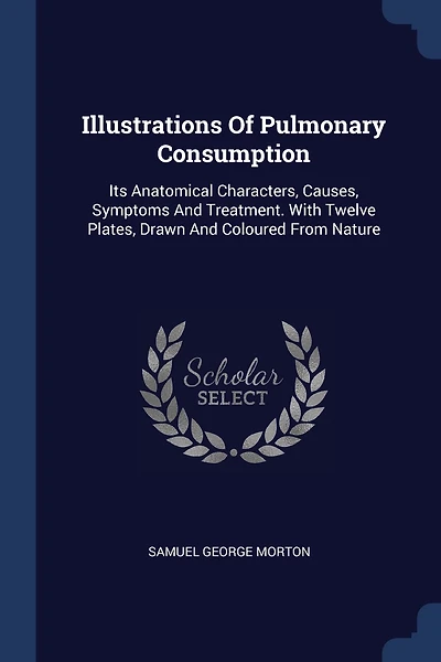 Illustrations Of Pulmonary Consumption: Its Anatomical Characters, Causes, Symptoms And Treatment. With Twelve Plates, Drawn And Coloured From Nature