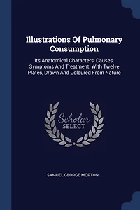 Illustrations Of Pulmonary Consumption: Its Anatomical Characters, Causes, Symptoms And Treatment. With Twelve Plates, Drawn And Coloured From Nature
