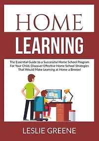 Home Learning: The Essential Guide to a Successful Home School Program For Your Child, Discover Effective Home School Strategies That Would Make Learning at Home a Breeze!