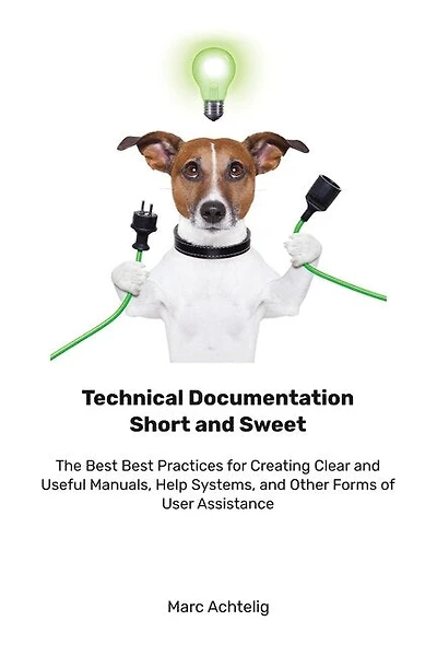 Technical Documentation Short and Sweet: The Best Best Practices for Creating Clear and Useful Manuals, Help Systems, and Other Forms of User Assistance