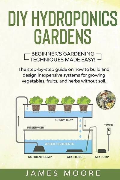 DIY Hydroponics Gardens: The Step-by-Step Guide on How to Build and Design Inexpensive Systems for Growing Vegetables, Fruits, and Herbs without Soil. Beginner's Gardening Techniques Made Easy!