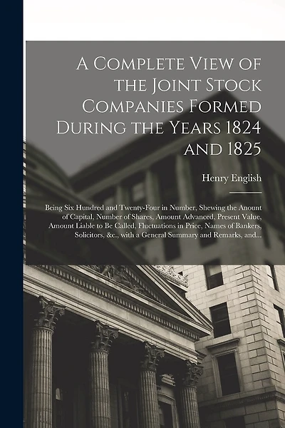 A Complete View of the Joint Stock Companies Formed During the Years 1824 and 1825 [microform]: Being Six Hundred and Twenty-four in Number, Shewing the Anount of Capital, Number of Shares, Amount Advanced, Present Value, Amount Liable to Be Called, ...