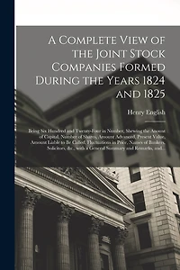 A Complete View of the Joint Stock Companies Formed During the Years 1824 and 1825 [microform]: Being Six Hundred and Twenty-four in Number, Shewing the Anount of Capital, Number of Shares, Amount Advanced, Present Value, Amount Liable to Be Called, ...