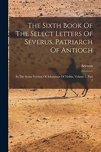 The Sixth Book Of The Select Letters Of Severus, Patriarch Of Antioch: In The Syriac Version Of Athanasius Of Nisibis, Volume 2, Part 2