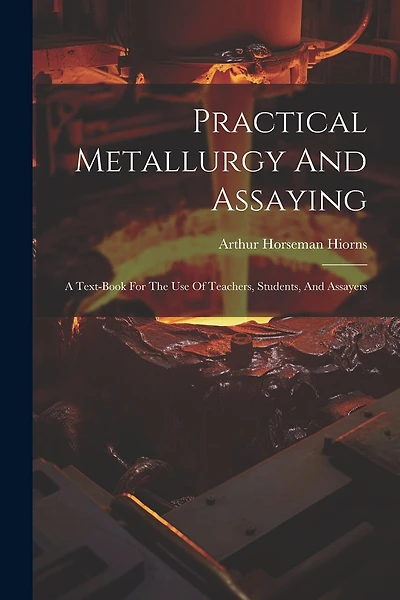 Practical Metallurgy And Assaying: A Text-book For The Use Of Teachers, Students, And Assayers