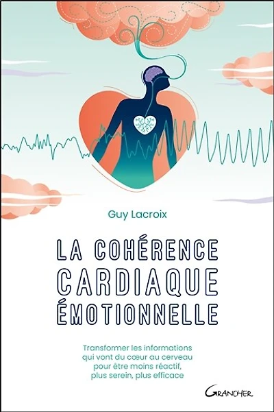 La cohérence cardiaque émotionnelle: transformer les informations qui vont du coeur au cerveau pour être moins réactif, plus serein, plus efficace