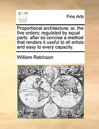 Proportional Architecture; Or, The Five Orders; Regulated By Equal Parts: After So Concise A Method That Renders It Useful To All Artists And Easy To Every Capacity.