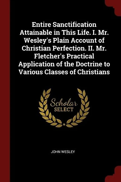 Entire Sanctification Attainable in This Life. I. Mr. Wesley's Plain Account of Christian Perfection. II. Mr. Fletcher's Practical Application of the Doctrine to Various Classes of Christians