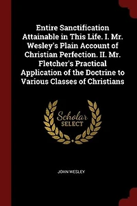 Entire Sanctification Attainable in This Life. I. Mr. Wesley's Plain Account of Christian Perfection. II. Mr. Fletcher's Practical Application of the Doctrine to Various Classes of Christians