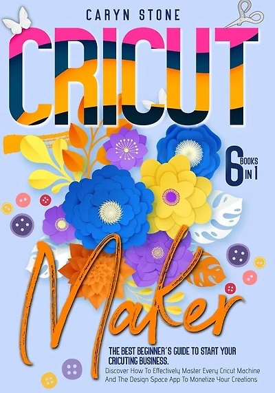 Cricut Maker: 6 Books In 1: The Best Beginner's Guide To Start Your Cricuting Business. Discover How To Effective