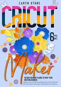 Cricut Maker: 6 Books In 1: The Best Beginner's Guide To Start Your Cricuting Business. Discover How To Effective
