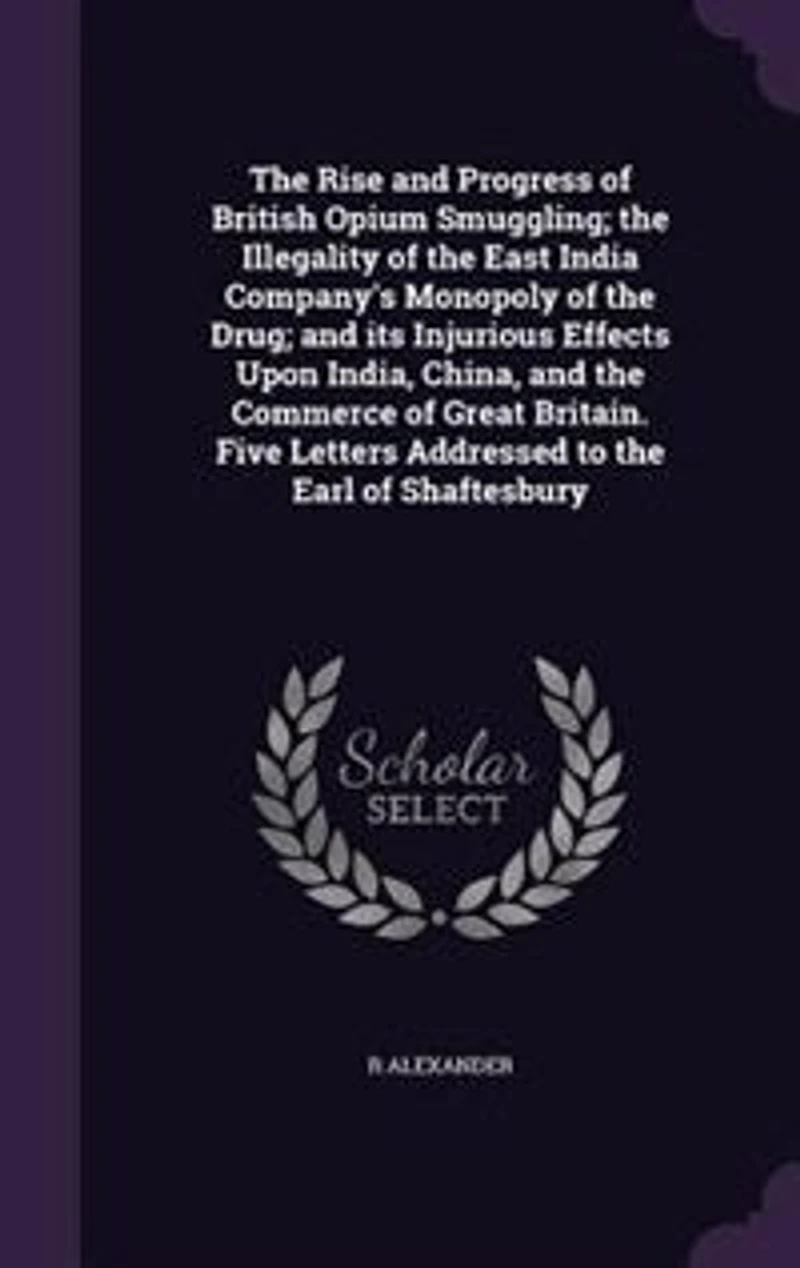 The Rise and Progress of British Opium Smuggling; the Illegality of the East India Company's Monopoly of the Drug; and its Injurious Effects Upon India, China, and the Commerce of Great Britain. Five Letters Addressed to the Earl of Shaftesbury