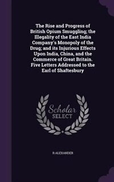 The Rise and Progress of British Opium Smuggling; the Illegality of the East India Company's Monopoly of the Drug; and its Injurious Effects Upon India, China, and the Commerce of Great Britain. Five Letters Addressed to the Earl of Shaftesbury