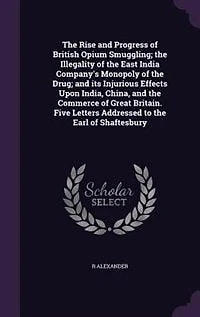 The Rise and Progress of British Opium Smuggling; the Illegality of the East India Company's Monopoly of the Drug; and its Injurious Effects Upon India, China, and the Commerce of Great Britain. Five Letters Addressed to the Earl of Shaftesbury