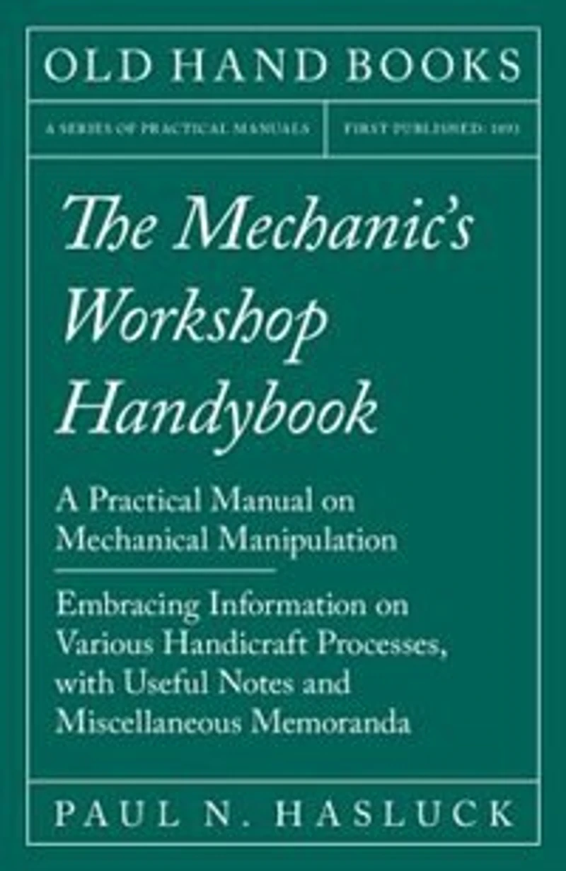 The Mechanic's Workshop Handybook - A Practical Manual on Mechanical Manipulation Embracing Information Various Handicraft Processes, with Useful Notes and Miscellaneous Memoranda