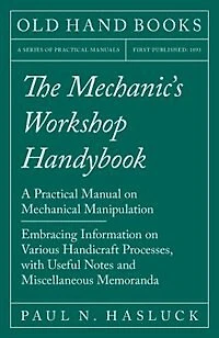The Mechanic's Workshop Handybook - A Practical Manual on Mechanical Manipulation Embracing Information Various Handicraft Processes, with Useful Notes and Miscellaneous Memoranda