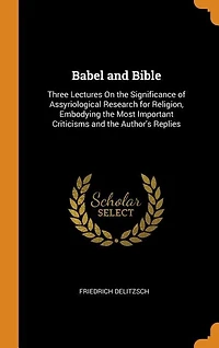 Babel and Bible: Three Lectures on the Significance of Assyriological Research for Religion; Embodying Most Impo