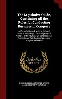 the Legislative Guide, Containing All Rules for Conducting Business Congress: Jefferson's Manual; and Citizens' Manual, Including a Concise System of Order Founded