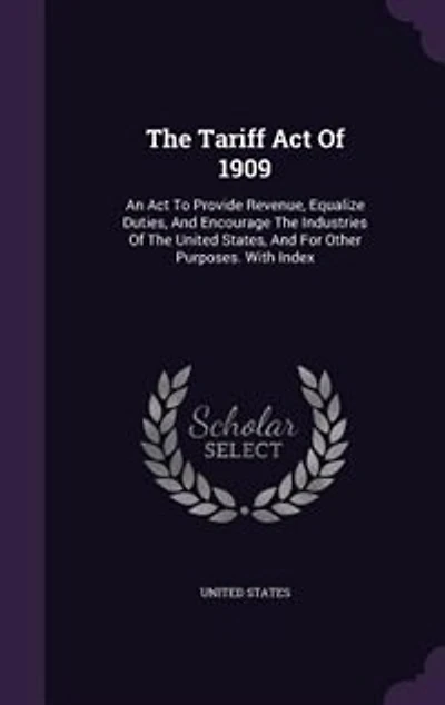 The Tariff Act Of 1909: An To Provide Revenue, Equalize Duties, And Encourage Industries United States,
