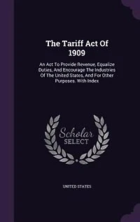 The Tariff Act Of 1909: An To Provide Revenue, Equalize Duties, And Encourage Industries United States,
