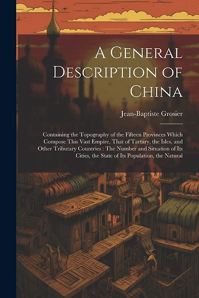 A General Description of China: Containing the Topography of the Fifteen Provinces Which Compose This Vast Empire, That of Tartary, the Isles, and Other Tributary Countries: The Number and Situation of Its Cities, the State of Its Population, the Natural