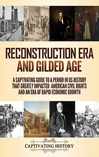 Reconstruction Era and Gilded Age: A Captivating Guide to a Period in US History That Greatly Impacted American Civil Rights and an Era of Rapid Economic Growth