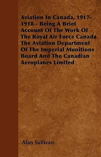 Aviation In Canada, 1917-1918 - Being A Brief Account Of The Work Of The Royal Air Force Canada The Aviation Department Of The Imperial Munitions Board And The Canadian Aeroplanes Limited