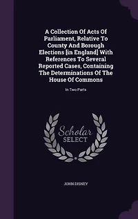 A Collection Of Acts Parliament, Relative To County And Borough Elections [in England] With References Several Reported Cases, Containing The Determinations House Commons: Two Parts