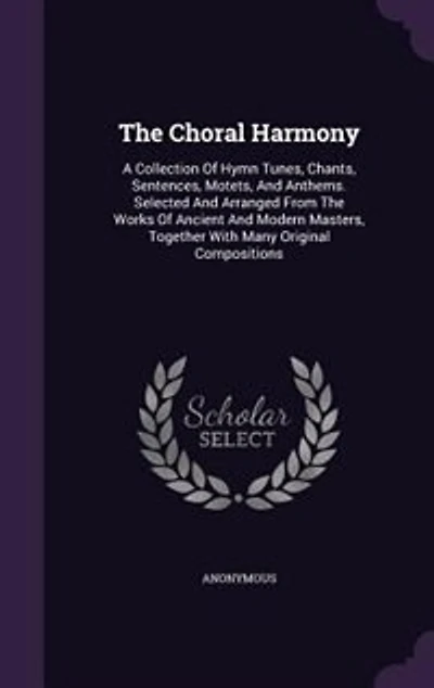 The Choral Harmony: A Collection Of Hymn Tunes, Chants, Sentences, Motets, And Anthems. Selected And Arranged From The