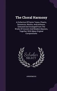 The Choral Harmony: A Collection Of Hymn Tunes, Chants, Sentences, Motets, And Anthems. Selected And Arranged From The