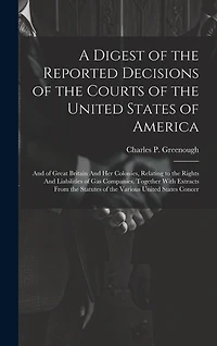 A Digest of the Reported Decisions of the Courts of the United States of America: And of Great Britain And her Colonies, Relating to the Rights And Liabilities of gas Companies. Together With Extracts From the Statutes of the Various United States Concer