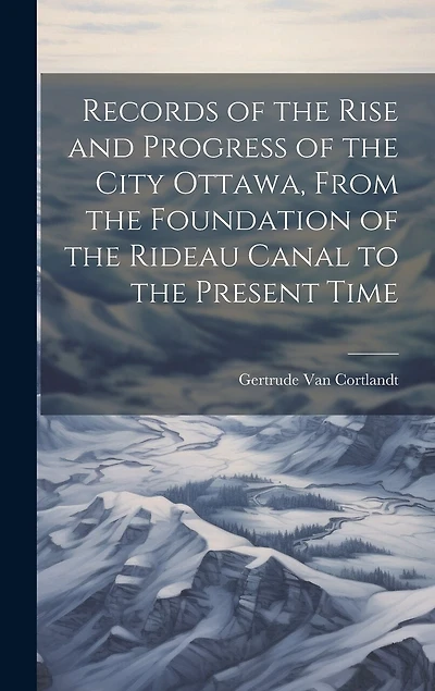 Records of the Rise and Progress of the City Ottawa, From the Foundation of the Rideau Canal to the Present Time