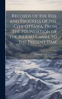 Records of the Rise and Progress of the City Ottawa, From the Foundation of the Rideau Canal to the Present Time