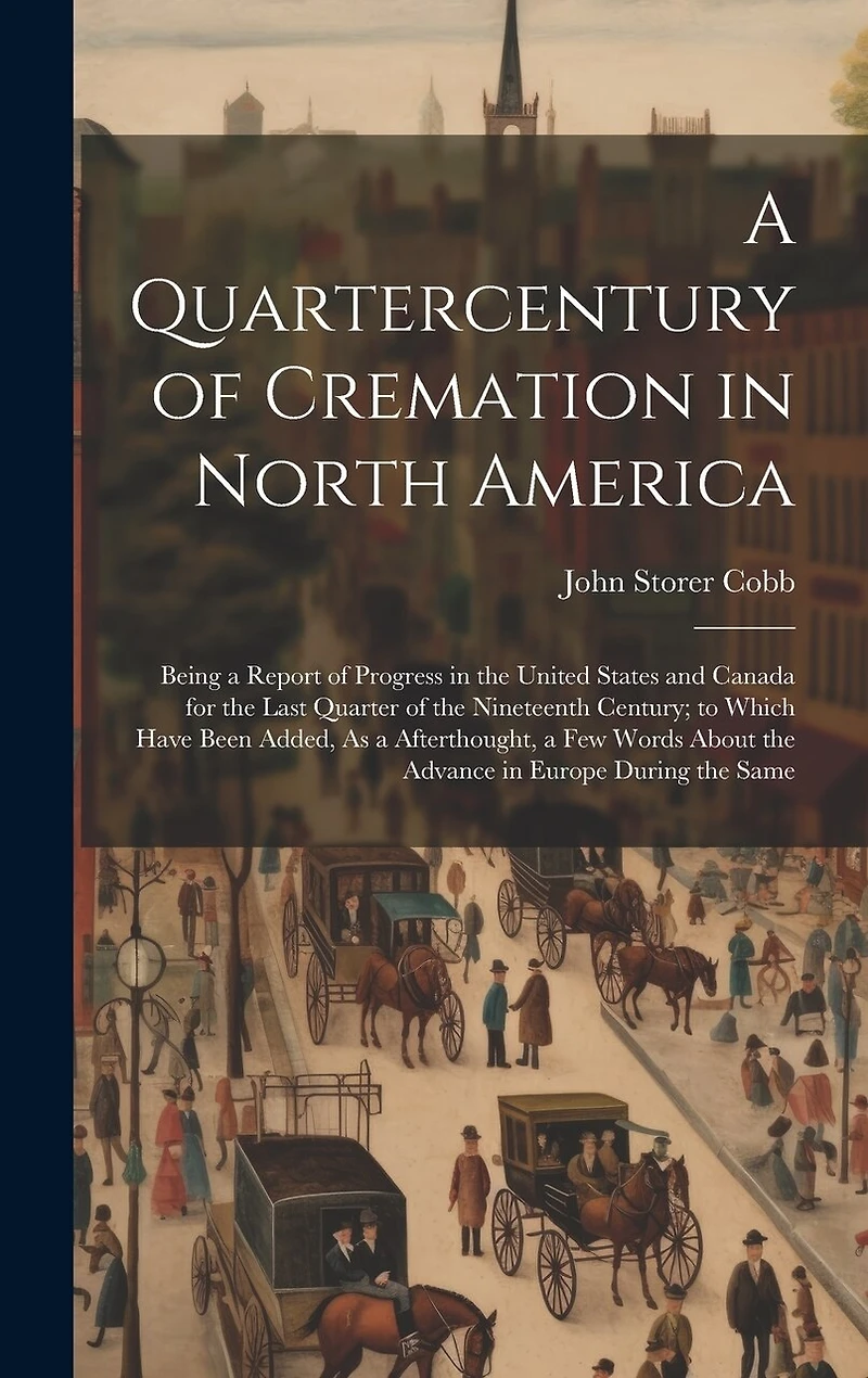 A Quartercentury of Cremation in North America: Being a Report of Progress in the United States and Canada for the Last Quarter of the Nineteenth Century; to Which Have Been Added, As a Afterthought, a Few Words About the Advance in Europe During the Same