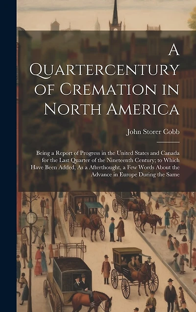 A Quartercentury of Cremation in North America: Being a Report of Progress in the United States and Canada for the Last Quarter of the Nineteenth Century; to Which Have Been Added, As a Afterthought, a Few Words About the Advance in Europe During the Same
