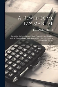 A new Income tax Manual [electronic Resource]: Explaining the Requirements of the Federal Income tax law and the Treasury Department Regulations With Respect to the Administration Thereof