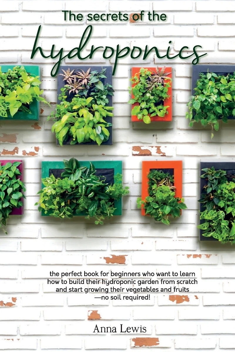 The secrets of the hydroponics: the perfect book for beginners who want to learn how to build their hydroponic garden from scratch and start growing their vegetables and fruits-no soil required