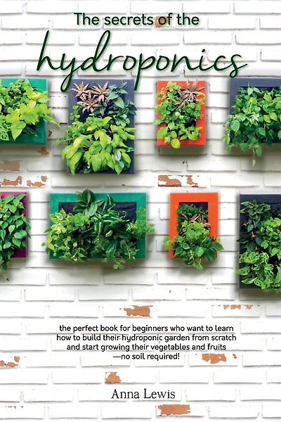 The secrets of the hydroponics: the perfect book for beginners who want to learn how to build their hydroponic garden from scratch and start growing their vegetables and fruits-no soil required