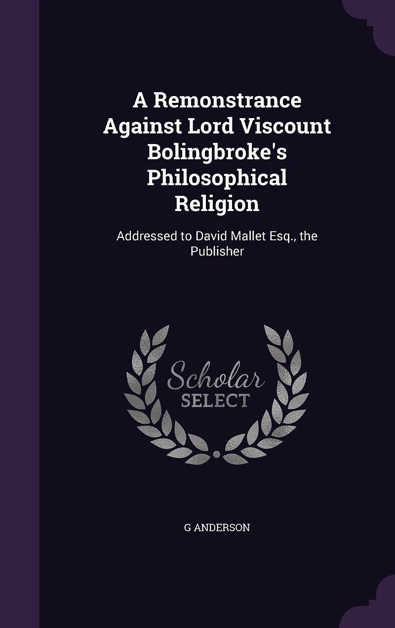 A Remonstrance Against Lord Viscount Bolingbroke's Philosophical Religion: Addressed to David Mallet Esq., The Publisher (Classic Reprint)