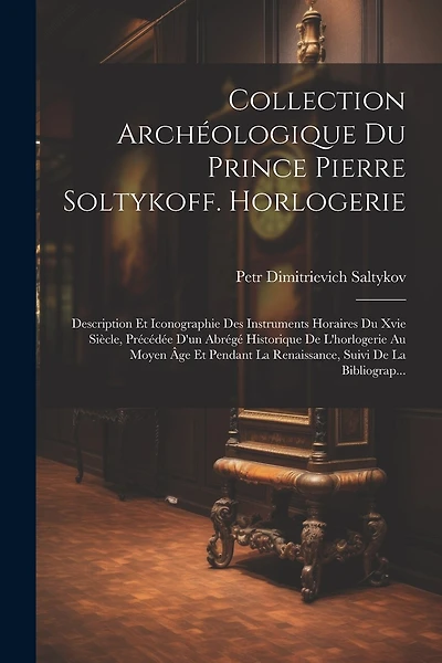 Collection Archéologique Du Prince Pierre Soltykoff. Horlogerie: Description Et Iconographie Des Instruments Horaires Du Xvie Siècle, Précédée D'un Abrégé Historique De L'horlogerie Au Moyen Âge Et Pendant La Renaissance, Suivi De La Bibliograp...