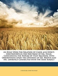 An Essay Upon the Relation of Cause and Effect, Controverting Doctrine Mr. Hume, Concerning Nature That Relation: With Observations Opinions Dr. Brown Lawrence, Connected Same Subject