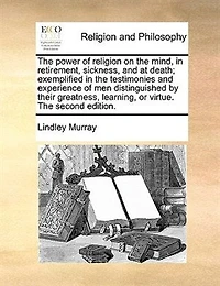 the Power of Religion on Mind, Retirement, Sickness, and at Death; Exemplified Testimonies Experience men, Distinguished by Their Greatness, Learning, or Virtue. A new Edition With Additions