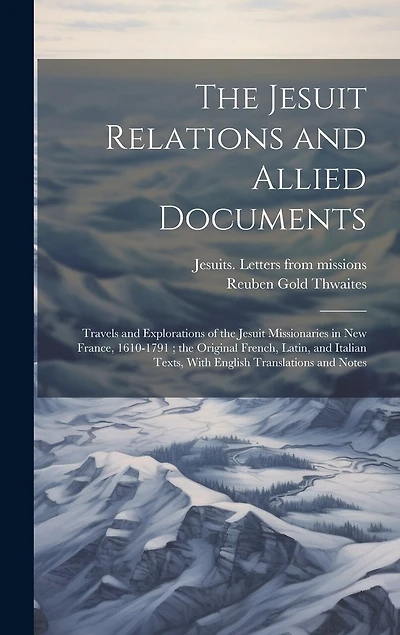 The Jesuit Relations and Allied Documents: Travels and Explorations of the Jesuit Missionaries in New France, 1610-1791; the Original French, Latin, and Italian Texts, With English Translations and Notes