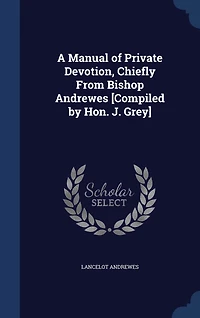 A Manual of Private Devotion, Chiefly From Bishop Andrewes [Compiled by Hon. J. Grey]