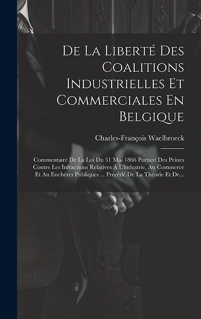De La Liberté Des Coalitions Industrielles Et Commerciales En Belgique: Commentaire De La Loi Du 31 Mai 1866 Portant Des Peines Contre Les Infractions Relatives À L'industrie, Au Commerce Et Au Enchères Publiques ... Précédé De La Théorie Et De...