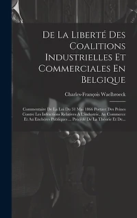 De La Liberté Des Coalitions Industrielles Et Commerciales En Belgique: Commentaire De La Loi Du 31 Mai 1866 Portant Des Peines Contre Les Infractions Relatives À L'industrie, Au Commerce Et Au Enchères Publiques ... Précédé De La Théorie Et De...