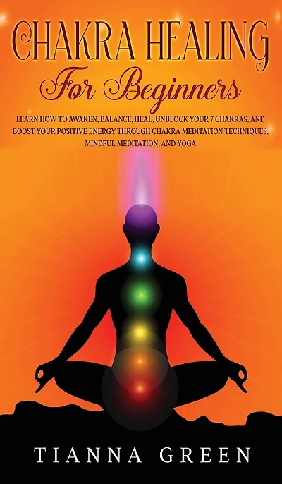 Chakra Healing For Begginers: Learn How to Awaken, Balance, Heal, Unblock Your 7 Chakras, and Boost Your Positive Energy through Chakra Meditation Techniques, Mindful Meditation, and Yoga