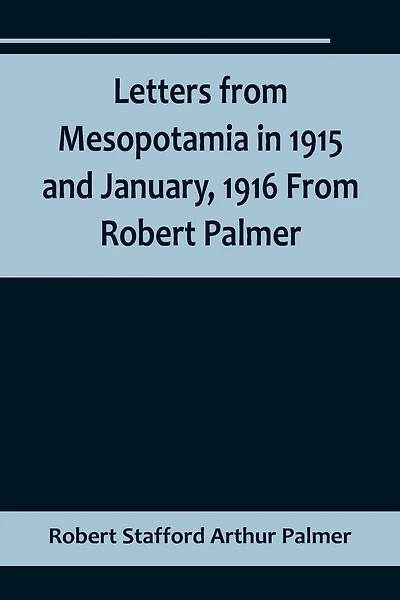 Letters from Mesopotamia in 1915 and January, 1916 From Robert Palmer, who was killed in the Battle of Um El Hannah, June 21, 1916, aged 27 years