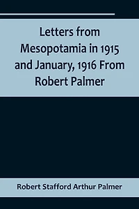 Letters from Mesopotamia in 1915 and January, 1916 From Robert Palmer, who was killed in the Battle of Um El Hannah, June 21, 1916, aged 27 years