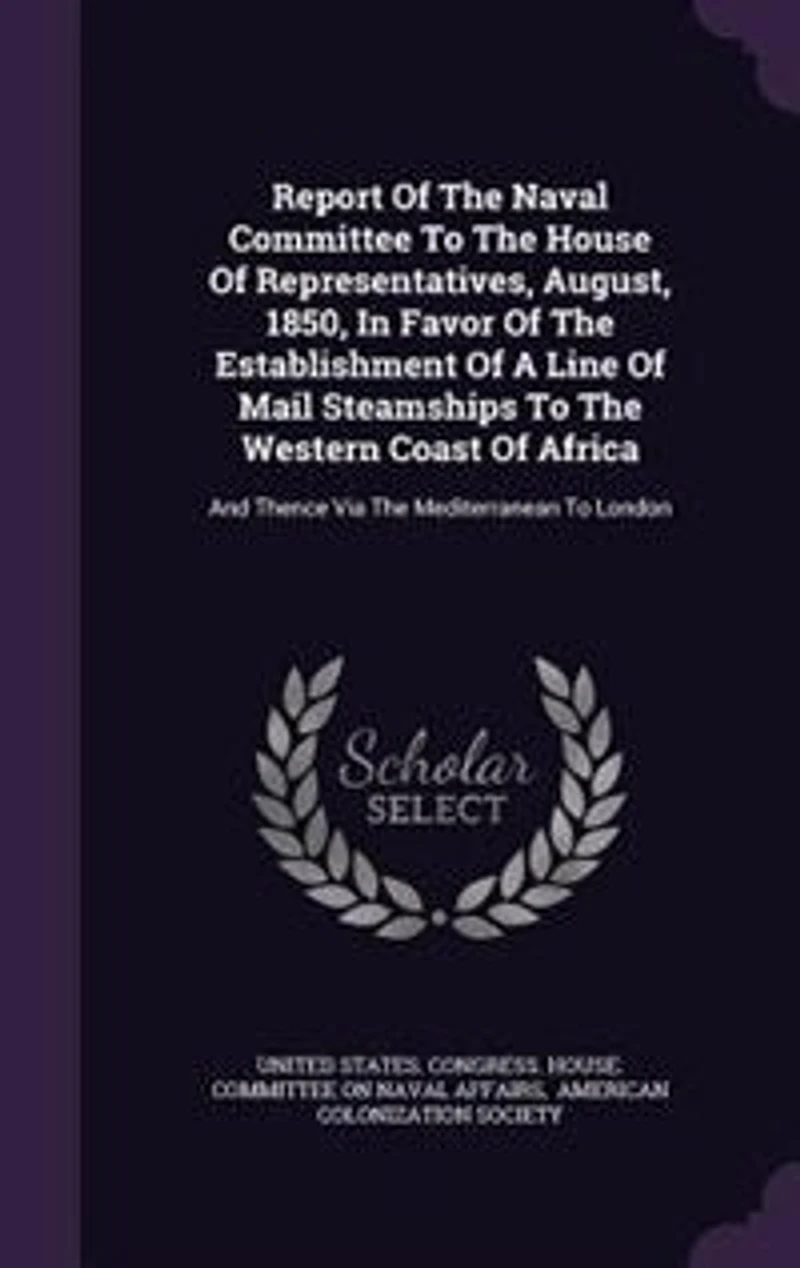 Report of the Naval Committee to House Representatives, August, 1850, Favor Establishment a Line Mail Steamships Western Coast Africa, and Thence via Mediterranean London;